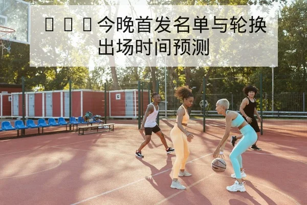 CBA今晚首发名单与轮换出场时间预测